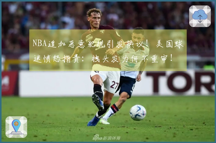 NBA追加恶意犯规引发热议！美国球迷愤怒指责：拽头发为何不重审！
